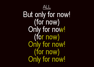 ALL

But onlffor now!
(for now)
Only for now!

(for now)
Only for now!
(for now)
Only for now!