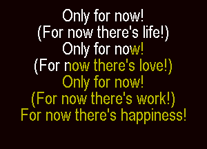 Only for now!
(For now there's life!)
Only for now!
(For now there's love!)

Only for now!
(For now there's work!)
For now there's happiness!