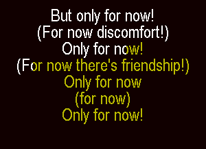 But only for now!
(For now discomfort!)
Only for now!
(For now there's friendship!)

Only for now
(for now)
Only for now!