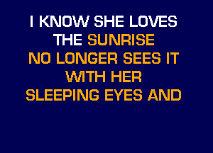 I KNOW SHE LOVES
THE SUNRISE
NO LONGER SEES IT
WITH HER
SLEEPING EYES AND