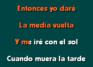 Entonccs yo dar

La media Huelta
V me ire' con el sol

Cuando muera Ia tarde