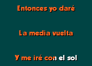 Entonccs yo dare'z

l.a media uuelta

V me ire' con el sol