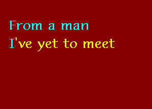 From a man
I've yet to meet