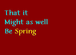 That it
Might as well

Be Spring