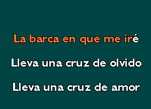 La barca en que me ir6.
Lleva una cruz de olvido

Lleva una cruz de amor