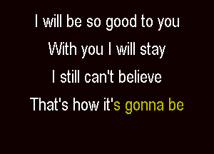 I will be so good to you
With you I will stay
I still can't believe

That's how it's gonna be