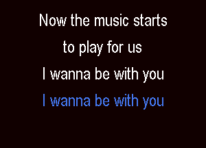 Now the music starts
to play for us

I wanna be with you