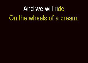 And we will ride
On the wheels of a dream.