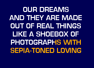 OUR DREAMS
AND THEY ARE MADE
OUT OF REAL THINGS

LIKE A SHOEBOX 0F
PHOTOGRAPHS WITH
SEPlA-TONED LOVING