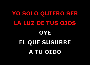 Y0 SOLO QUIERO SER
LA LUZ DE TUS OJOS

OYE
EL QUE SUSURRE
ATU OIDO