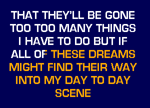 THAT THEY'LL BE GONE
T00 TOO MANY THINGS
I HAVE TO DO BUT IF
ALL OF THESE DREAMS
MIGHT FIND THEIR WAY
INTO MY DAY TO DAY
SCENE