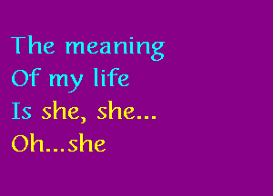 The meaning
Of my life

Is she, she...
Oh...she