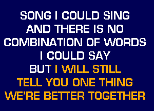 SONG I COULD SING
AND THERE IS NO
COMBINATION OF WORDS
I COULD SAY
BUT I INILL STILL
TELL YOU ONE THING
WEIRE BETTER TOGETHER
