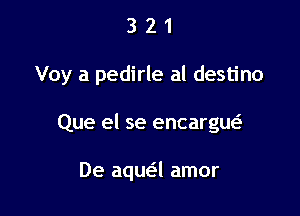 321

Voy a pedirle al destino

Que el se encargw

De aqua amor