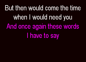 But then would come the time
when I would need you