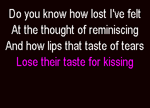 Do you know how lost I've felt
At the thought of reminiscing
And how lips that taste of tears