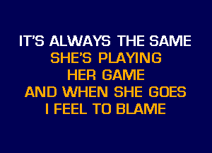 IT'S ALWAYS THE SAME
SHE'S PLAYING
HER GAME
AND WHEN SHE GOES
I FEEL TU BLAME