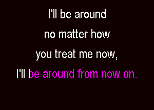 I'll be around
no matter how

you treat me now,