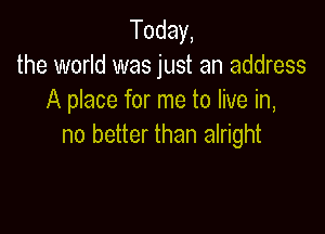 Today,
the world was just an address
A place for me to live in,

no better than alright