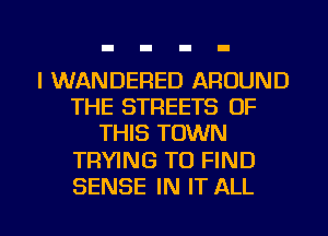 I WANDERED AROUND
THE STREETS OF
THIS TOWN

TRYING TO FIND

SENSE IN IT ALL I