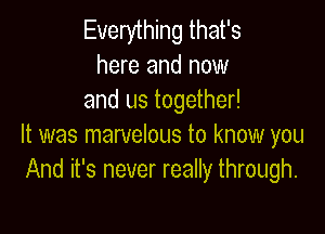 Everything that's
here and now
and us together!

It was marvelous to know you
And it's never really through.