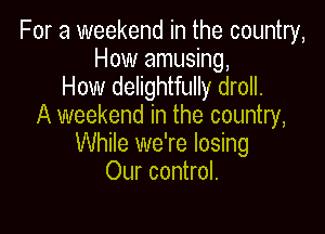 For a weekend in the country,
How amusing,

How delightfully droll.
A weekend in the country,

While we're losing
Our control.