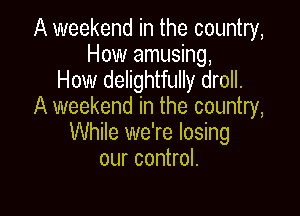 A weekend in the country,
How amusing,

How delightfully droll.
A weekend in the country,

While we're losing
our control.