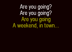 Are you going?
Are you going?
Are you going

A weekend, in town...