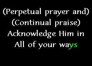 (Perpetual prayer and)
(Continual praise)
Acknowledge Him in
All of your ways