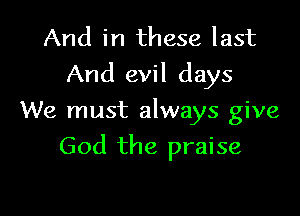 And in these last
And evil days

We must always give

God the praise
