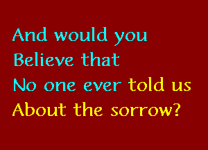 And would you
Believe that

No one ever told us
About the sorrow?