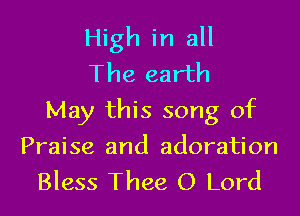 High in all
The earth
May this song of

Praise and adoration
Bless Thee O Lord