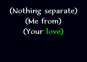 (Nothi ng separate)
(Me from)

(Your love)