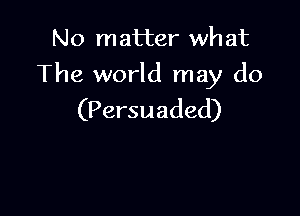 No matter wh at

The world may do

(Persuaded)