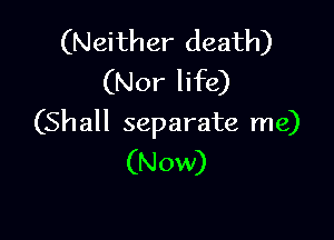 (N eith er death)
(Nor life)

(Sh all separate me)
(Now)