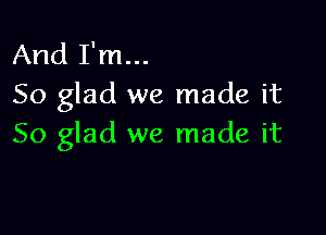 And I'm...
So glad we made it

So glad we made it