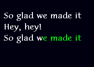 So glad we made it
Hey, hey!

So glad we made it