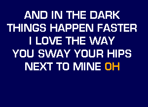 AND IN THE DARK
THINGS HAPPEN FASTER
I LOVE THE WAY
YOU SWAY YOUR HIPS
NEXT T0 MINE 0H