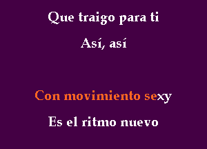 Que traigo para ti

Asi, asi

Con movimiento sexy

Es e1 ritmo nuevo