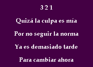 3 2 1
Quizei la culpa es mia
For no seguir la norma
Ya es demasiado tardo

Para cambiar ahora