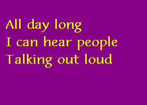 All day long
I can hear people

Talking out loud