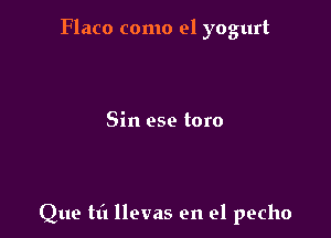 Flaco como el yogurt

Sin ese toro

Que tt'l llevas en el pecho