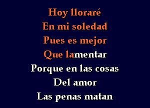 Hoy llorari-
En mi soledad

Pues es mejor

Que lamentar
Porque en las cosas
Del amor
Las penas matan