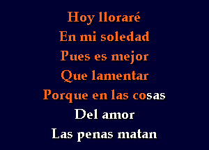 Hoy llorari-
En mi soledad

Pues es mejor

Que lamentar
Porque en las cosas
Del amor
Las penas matan