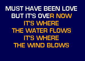 MUST HAVE BEEN LOVE
BUT ITS OVER NOW
ITS WHERE
THE WATER FLOWS
ITS WHERE
THE WIND BLOWS