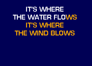 ITS WHERE
THE WATER FLOWS
ITS WHERE
THE WIND BLOWS