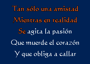 Tan s6l0 Luna mnistad

,Mien Has an realidad

Se agita la pasi6n

Que umerde el corazfm

y que obliga a callar