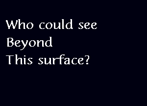 Who could see
Beyond

This surface?