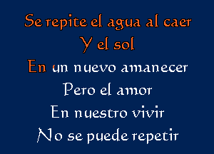 Se repite el agua al caer
Y 61 sol
En un nuevo mnanecer
Pero el amor

En n uestro vivir

N 0 se puede repetir