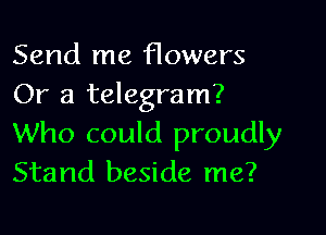 Send me Howers
Or a telegram?

Who could proudly
Stand beside me?